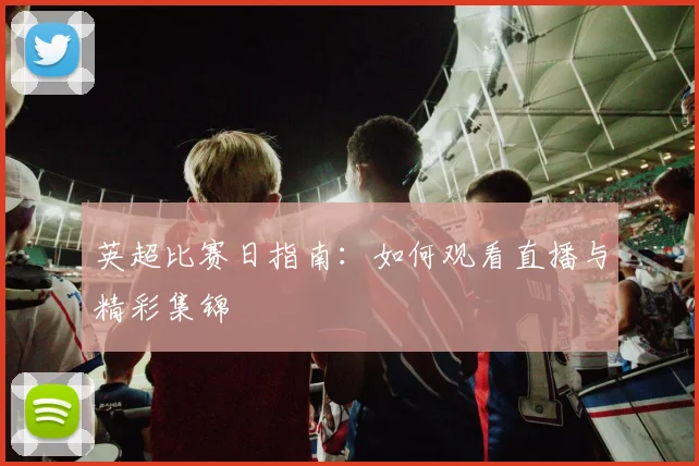 英超比赛日指南:如何观看直播与精彩集锦