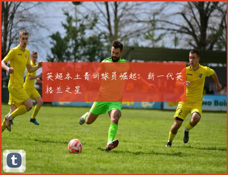 英超本土青训球员崛起:新一代英格兰之星